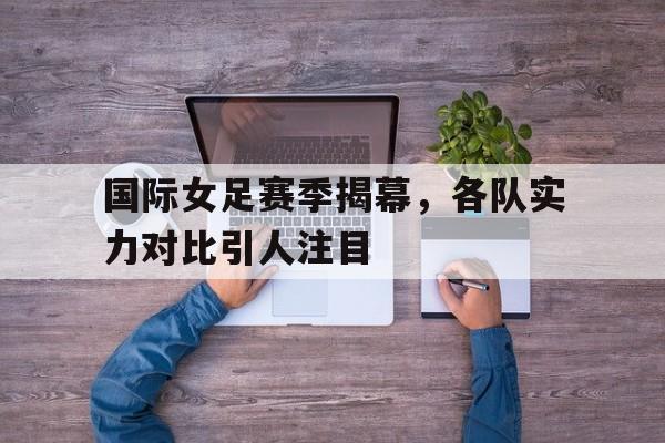 国际女足赛季揭幕，各队实力对比引人注目